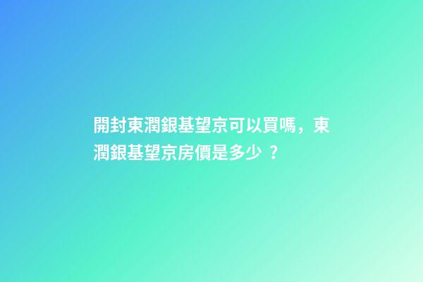 開封東潤銀基望京可以買嗎，東潤銀基望京房價是多少？